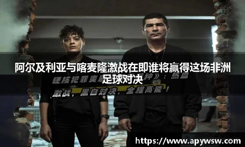 阿尔及利亚与喀麦隆激战在即谁将赢得这场非洲足球对决